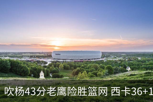吹杨43分老鹰险胜篮网 西卡36+10猛龙胜步行者
